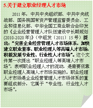 折角形: 5.关于建立职业经理人才市场
2011年，中共中央组织部、中共中央统战部、国务院国有资产管理监督委员会、工业和信息化部、中华全国工商业联合会印发的《企业经营管理人才队伍建设中长期规划(2010-2020年)》（中组发〔2011〕15号）提出：“完善企业经营管理人才市场体系，加快建立职业董事、职业经理人等高端人才市场，积极发展专业性、行业性人才市场”。这个文件第一次提出“职业经理人等高端人才市场”，表明职业经理人才的流动，是需要依靠职业经理人高端人才市场实施的。职业经理人才市场是企业经营管理人才市场体系的重要组成部分，它属于“专业性、行业性人才市场”。

