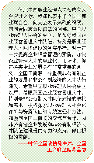 圆角矩形: 值此中国职业经理人协会成立大会召开之际，我谨代表中华全国工商业联合会，向大会表示热烈的祝贺，向与会同志致以诚挚的问候。中国职业经理人协会的成立，是加强我国企业经营管理人才队伍，特别是职业经理人才队伍建设的务实举措。对于进一步提高企业经营管理的素质，加快企业管理人才的职业化、市场化，促进各类企业发展具有非常重要的意义。全国工商联十分重视非公有制企业的发展和非公有制经济的人才队伍建设，希望中国职业经理人协会成立以后，着眼我国企业经营管理人才，特别是非公有制人才队伍建设的现状和需求，积极探索职业经理人社会化评价与资质认证的有效途径和方法，加强与全国工商联的交流与合作，为非公有制企业发展和非公有制经济人才队伍建设提供有力的支持，做出积极的贡献。                                              
——时任全国政协副主席、全国工商联主席黄孟复
—

