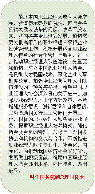 圆角矩形: 值此中国职业经理人成立大会之际，我谨表示热烈的祝贺，向与会各位代表致以诚挚的问候。改革开放以来，我国各类企业迅猛发展，迫切需要大批高素质的职业经理人承担企业经营管理工作，积极开展适合职业经理人特点的社会化管理与服务，进一步推动职业经理人队伍建设十分重要和迫切。成立中国职业经理人协会，是贯彻人才强国战略，深化企业人事制度改革，加强企业经营管理人才队伍建设的一项务实举措。希望中国职业经理人协会深入贯彻关于进一步加强职业经理人才工作方针政策，不断增强服务意识，创新意识和自律意识。主动协助相关行业主管部门开展工作，积极为职业经理人和各类企业服务，探索职业经理人培养模式，强化协会及会员的管理，加强与国外相关协会和机构的交流与合作，不断推进职业经理人队伍专业化、社会化、国际化，为推动我国经济社会又好又快发展做出积极贡献。祝愿中国职业经理人协会办出水平、办出特色、办出成果。                                     
 ——时任国务院副总理回良玉
